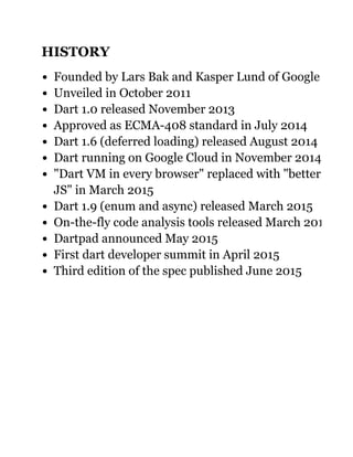 HISTORY
Founded by Lars Bak and Kasper Lund of Google
Unveiled in October 2011
Dart 1.0 released November 2013
Approved as ECMA­408 standard in July 2014
Dart 1.6 (deferred loading) released August 2014
Dart running on Google Cloud in November 2014
"Dart VM in every browser" replaced with "better
JS" in March 2015
Dart 1.9 (enum and async) released March 2015
On­the­fly code analysis tools released March 2015
Dartpad announced May 2015
First dart developer summit in April 2015
Third edition of the spec published June 2015
 