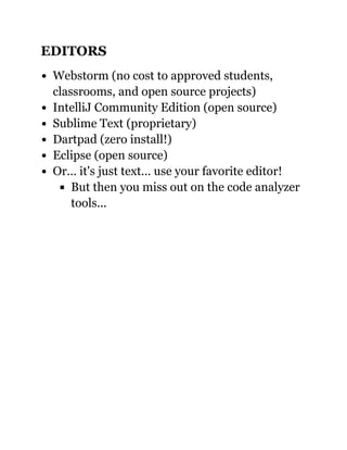 EDITORS
Webstorm (no cost to approved students,
classrooms, and open source projects)
IntelliJ Community Edition (open source)
Sublime Text (proprietary)
Dartpad (zero install!)
Eclipse (open source)
Or... it's just text... use your favorite editor!
But then you miss out on the code analyzer
tools...
 