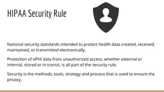 HIPAA Security Rule
National security standards intended to protect health data created, received,
maintained, or transmitted electronically.
Protection of ePHI data from unauthorized access, whether external or
internal, stored or in transit, is all part of the security rule.
Security is the methods, tools, strategy and process that is used to ensure the
privacy.
 