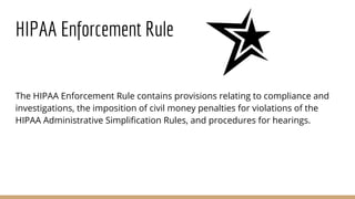 HIPAA Enforcement Rule
The HIPAA Enforcement Rule contains provisions relating to compliance and
investigations, the imposition of civil money penalties for violations of the
HIPAA Administrative Simplification Rules, and procedures for hearings.
 