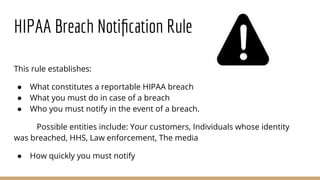 HIPAA Breach Notiﬁcation Rule
This rule establishes:
● What constitutes a reportable HIPAA breach
● What you must do in case of a breach
● Who you must notify in the event of a breach.
Possible entities include: Your customers, Individuals whose identity
was breached, HHS, Law enforcement, The media
● How quickly you must notify
 
