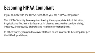 Becoming HIPAA Compliant
If you comply with the HIPAA rules, then you are "HIPAA-compliant."
The HIPAA Security Rule requires having the appropriate Administrative,
Physical, and Technical Safeguards in place to ensure the confidentiality,
integrity, and security of protected health information (PHI).
In other words, you need to cover all three bases in order to be compliant per
the HIPAA guidelines.
 