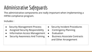 Administrative Safeguards
The administrative components are really important when implementing a
HIPAA compliance program.
Includes :
● Security Management Process
● Assigned Security Responsibility
● Information Access Management
● Security Awareness And Training
● Security Incident Procedures
● Contingency Planning
● Evaluation
● Business Associate Contracts
and Other Arrangement
 