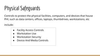 Physical Safeguards
Controls to protect the physical facilities, computers, and devices that house
PHI, such as data centers, offices, laptops, thumbdrives, workstations, etc
include:
● Facility Access Controls
● Workstation Use
● Workstation Security
● Device And Media Controls
 