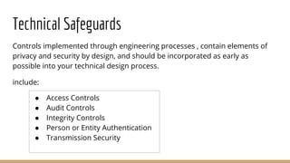 Technical Safeguards
Controls implemented through engineering processes , contain elements of
privacy and security by design, and should be incorporated as early as
possible into your technical design process.
include:
● Access Controls
● Audit Controls
● Integrity Controls
● Person or Entity Authentication
● Transmission Security
 