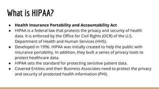 What is HIPAA?
● Health Insurance Portability and Accountability Act
● HIPAA is a federal law that protects the privacy and security of health
data. It is enforced by the Office for Civil Rights (OCR) of the U.S.
Department of Health and Human Services (HHS).
● Developed in 1996. HIPAA was initially created to help the public with
insurance portability. In addition, they built a series of privacy tools to
protect healthcare data.
● HIPAA sets the standard for protecting sensitive patient data.
● Covered Entities and their Business Associates need to protect the privacy
and security of protected health information (PHI).
 
