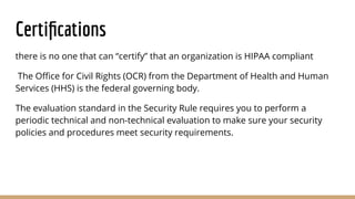 Certiﬁcations
there is no one that can “certify” that an organization is HIPAA compliant
The Oﬃce for Civil Rights (OCR) from the Department of Health and Human
Services (HHS) is the federal governing body.
The evaluation standard in the Security Rule requires you to perform a
periodic technical and non-technical evaluation to make sure your security
policies and procedures meet security requirements.
 