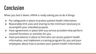 Conclusion
When you boil it down, HIPAA is really asking you to do 4 things
● Put safeguards in place to protect patient health information
● Reasonably limit uses and sharing to the minimum necessary to
accomplish your intended purpose.
● Have agreements in place with any service providers that perform
covered functions or activities for you.
● Have procedures in place to limit who can access patient health
information, and implement a training program for you and your
employees about how to protect your patient health information
 