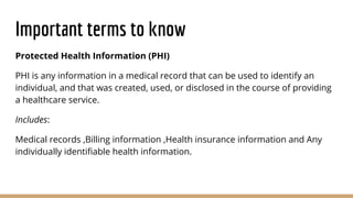Important terms to know
Protected Health Information (PHI)
PHI is any information in a medical record that can be used to identify an
individual, and that was created, used, or disclosed in the course of providing
a healthcare service.
Includes:
Medical records ,Billing information ,Health insurance information and Any
individually identiﬁable health information.
 