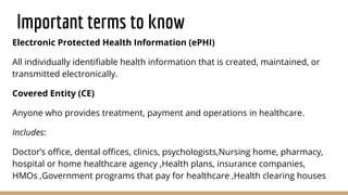 Important terms to know
Electronic Protected Health Information (ePHI)
All individually identiﬁable health information that is created, maintained, or
transmitted electronically.
Covered Entity (CE)
Anyone who provides treatment, payment and operations in healthcare.
Includes:
Doctor’s oﬃce, dental oﬃces, clinics, psychologists,Nursing home, pharmacy,
hospital or home healthcare agency ,Health plans, insurance companies,
HMOs ,Government programs that pay for healthcare ,Health clearing houses
 