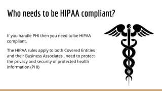 Who needs to be HIPAA compliant?
If you handle PHI then you need to be HIPAA
compliant.
The HIPAA rules apply to both Covered Entities
and their Business Associates , need to protect
the privacy and security of protected health
information (PHI)
 