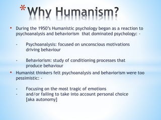 *
• During the 1950’s Humanistic psychology began as a reaction to
psychoanalysis and behaviorism that dominated psycholog...
