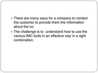  There are many ways for a company to contact
the customer to provide them the information
about the co:
 The challenge is to understand how to use the
various IMC tools in an effective way in a right
combination.
 