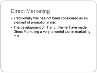 Direct Marketing
 Traditionally this has not been considered as an
element of promotional mix.
 The development of IT and Internet have made
Direct Marketing a very powerful tool in marketing
mix
 