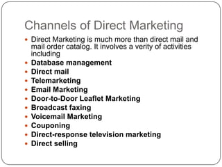 Channels of Direct Marketing
 Direct Marketing is much more than direct mail and
mail order catalog. It involves a verity of activities
including
 Database management
 Direct mail
 Telemarketing
 Email Marketing
 Door-to-Door Leaflet Marketing
 Broadcast faxing
 Voicemail Marketing
 Couponing
 Direct-response television marketing
 Direct selling
 