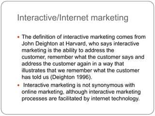 Interactive/Internet marketing
 The definition of interactive marketing comes from
John Deighton at Harvard, who says interactive
marketing is the ability to address the
customer, remember what the customer says and
address the customer again in a way that
illustrates that we remember what the customer
has told us (Deighton 1996).
 Interactive marketing is not synonymous with
online marketing, although interactive marketing
processes are facilitated by internet technology.
 