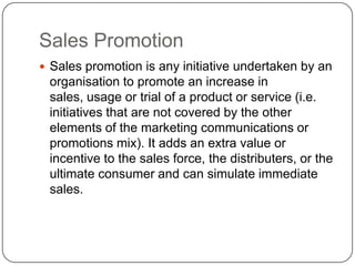 Sales Promotion
 Sales promotion is any initiative undertaken by an
organisation to promote an increase in
sales, usage or trial of a product or service (i.e.
initiatives that are not covered by the other
elements of the marketing communications or
promotions mix). It adds an extra value or
incentive to the sales force, the distributers, or the
ultimate consumer and can simulate immediate
sales.
 