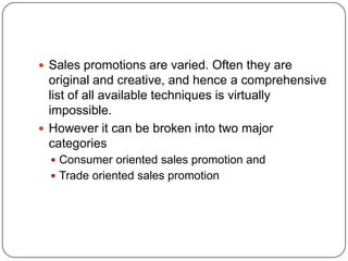  Sales promotions are varied. Often they are
original and creative, and hence a comprehensive
list of all available techniques is virtually
impossible.
 However it can be broken into two major
categories
 Consumer oriented sales promotion and
 Trade oriented sales promotion
 