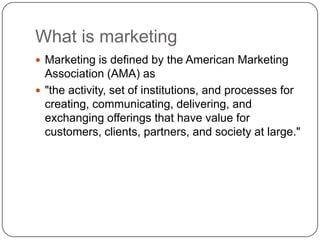 What is marketing
 Marketing is defined by the American Marketing
Association (AMA) as
 "the activity, set of institutions, and processes for
creating, communicating, delivering, and
exchanging offerings that have value for
customers, clients, partners, and society at large."
 