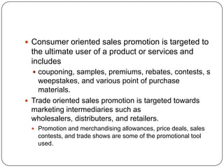  Consumer oriented sales promotion is targeted to
the ultimate user of a product or services and
includes
 couponing, samples, premiums, rebates, contests, s
weepstakes, and various point of purchase
materials.
 Trade oriented sales promotion is targeted towards
marketing intermediaries such as
wholesalers, distributers, and retailers.
 Promotion and merchandising allowances, price deals, sales
contests, and trade shows are some of the promotional tool
used.
 