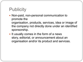 Publicity
 Non-paid, non-personal communication to
promote the
organisation, products, services, idea or image of
the company not directly done under an identified
sponsorship.
 It usually comes in the form of a news
story, editorial, or announcement about an
organisation and/or its product and services.
 