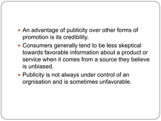  An advantage of publicity over other forms of
promotion is its credibility.
 Consumers generally tend to be less skeptical
towards favorable information about a product or
service when it comes from a source they believe
is unbiased.
 Publicity is not always under control of an
orgnisation and is sometimes unfavorable.
 