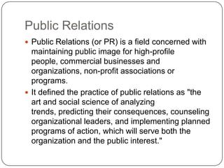 Public Relations
 Public Relations (or PR) is a field concerned with
maintaining public image for high-profile
people, commercial businesses and
organizations, non-profit associations or
programs.
 It defined the practice of public relations as "the
art and social science of analyzing
trends, predicting their consequences, counseling
organizational leaders, and implementing planned
programs of action, which will serve both the
organization and the public interest."
 