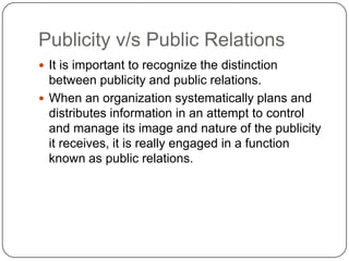 Publicity v/s Public Relations
 It is important to recognize the distinction
between publicity and public relations.
 When an organization systematically plans and
distributes information in an attempt to control
and manage its image and nature of the publicity
it receives, it is really engaged in a function
known as public relations.
 