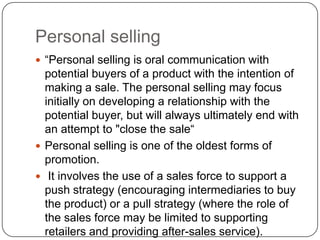Personal selling
 “Personal selling is oral communication with
potential buyers of a product with the intention of
making a sale. The personal selling may focus
initially on developing a relationship with the
potential buyer, but will always ultimately end with
an attempt to "close the sale“
 Personal selling is one of the oldest forms of
promotion.
 It involves the use of a sales force to support a
push strategy (encouraging intermediaries to buy
the product) or a pull strategy (where the role of
the sales force may be limited to supporting
retailers and providing after-sales service).
 