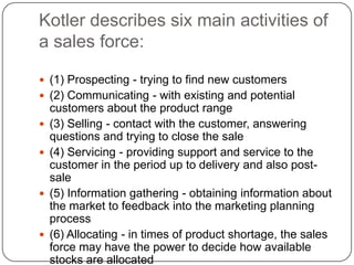 Kotler describes six main activities of
a sales force:
 (1) Prospecting - trying to find new customers
 (2) Communicating - with existing and potential
customers about the product range
 (3) Selling - contact with the customer, answering
questions and trying to close the sale
 (4) Servicing - providing support and service to the
customer in the period up to delivery and also post-
sale
 (5) Information gathering - obtaining information about
the market to feedback into the marketing planning
process
 (6) Allocating - in times of product shortage, the sales
force may have the power to decide how available
stocks are allocated
 