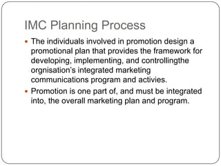 IMC Planning Process
 The individuals involved in promotion design a
promotional plan that provides the framework for
developing, implementing, and controllingthe
orgnisation’s integrated marketing
communications program and activies.
 Promotion is one part of, and must be integrated
into, the overall marketing plan and program.
 