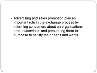  Advertising and sales promotion play an
important role in the exchange process by
informing consumers about an organisations
product/services and persuading them to
purchase to satisfy their needs and wants.
 