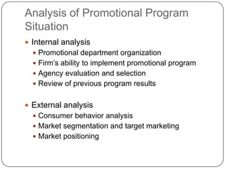 Analysis of Promotional Program
Situation
 Internal analysis
 Promotional department organization
 Firm’s ability to implement promotional program
 Agency evaluation and selection
 Review of previous program results
 External analysis
 Consumer behavior analysis
 Market segmentation and target marketing
 Market positioning
 