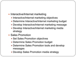  Interactive/Internet marketing
 Interactive/Internet marketing objectives
 Determine Interactive/Internet marketing budget
 Develop Interactive/Internet marketing message
 Develop Interactive/Internet marketing media
strategy
 Sales Promotion
 Set Sales Promotion objectives
 Determine Sales Promotion budget
 Determine Sales Promotion tools and develop
messages
 Develop Sales Promotion media strategy
 