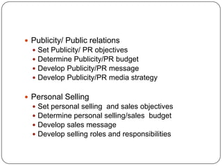  Publicity/ Public relations
 Set Publicity/ PR objectives
 Determine Publicity/PR budget
 Develop Publicity/PR message
 Develop Publicity/PR media strategy
 Personal Selling
 Set personal selling and sales objectives
 Determine personal selling/sales budget
 Develop sales message
 Develop selling roles and responsibilities
 