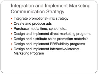 Integration and Implement Marketing
Communication Strategy
 Integrate promotional- mix strategy
 Create and produce ads
 Purchase media time, space, etc…
 Design and implement direct-marketing programs
 Design and distribute sales promotion materials
 Design and implement PR/Publicity programs
 Design and implement Interactive/Internet
Marketing Program
 