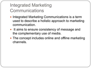 Integrated Marketing
Communications
 Integrated Marketing Communications is a term
used to describe a holistic approach to marketing
communication.
 It aims to ensure consistency of message and
the complementary use of media.
 The concept includes online and offline marketing
channels.
 