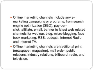  Online marketing channels include any e-
marketing campaigns or programs, from search
engine optimization (SEO), pay-per-
click, affiliate, email, banner to latest web related
channels for webinar, blog, micro-blogging, face
book marketing, RSS, podcast, Internet Radio
and Internet TV.
 Offline marketing channels are traditional print
(newspaper, magazine), mail order, public
relations, industry relations, billboard, radio, and
television.
 