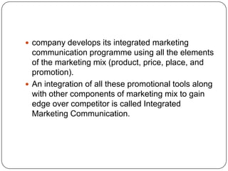  company develops its integrated marketing
communication programme using all the elements
of the marketing mix (product, price, place, and
promotion).
 An integration of all these promotional tools along
with other components of marketing mix to gain
edge over competitor is called Integrated
Marketing Communication.
 