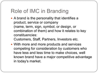 Role of IMC in Branding
 A brand is the personality that identifies a
product, service or company
(name, term, sign, symbol, or design, or
combination of them) and how it relates to key
constituencies:
Customers, Staff, Partners, Investors etc.
 With more and more products and services
competing for consideration by customers who
have less and less time to make choices, well
known brand have a major competitive advantage
in today's market.
 
