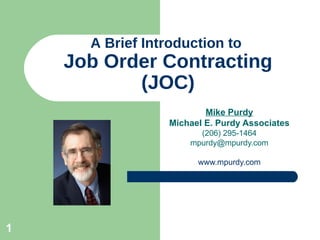 A Brief Introduction to  Job Order Contracting (JOC) Mike Purdy Michael E. Purdy Associates (206) 295-1464 [email_address] www.mpurdy.com 