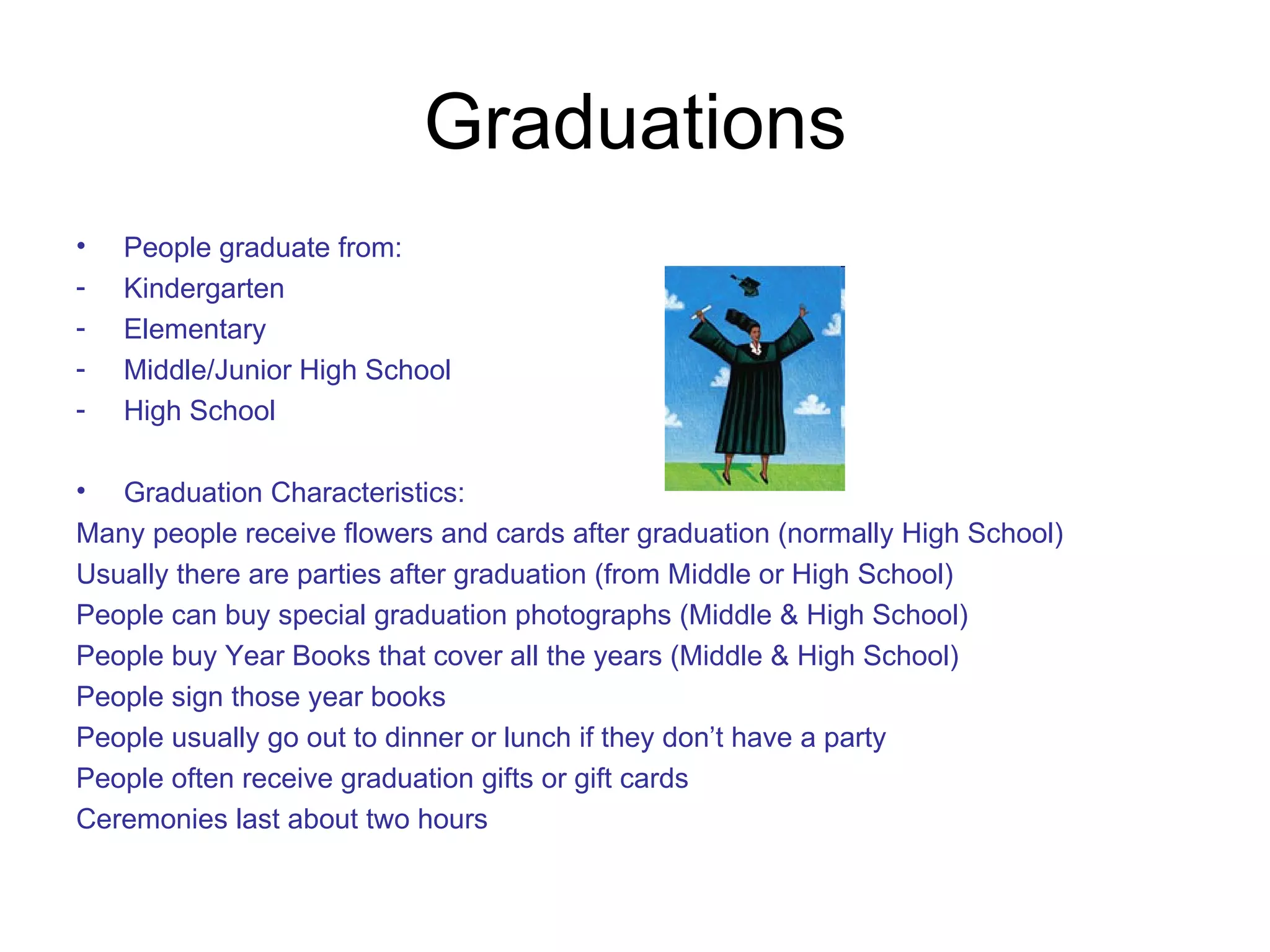Graduations People graduate from:  Kindergarten Elementary Middle/Junior High School High School Graduation Characteristics: Many people receive flowers and cards after graduation (normally High School) Usually there are parties after graduation (from Middle or High School) People can buy special graduation photographs (Middle & High School) People buy Year Books that cover all the years (Middle & High School)  People sign those year books People usually go out to dinner or lunch if they don’t have a party People often receive graduation gifts or gift cards Ceremonies last about two hours 