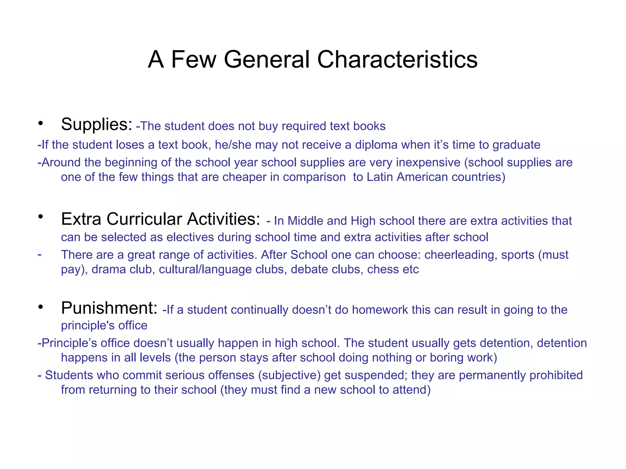 A Few General Characteristics Supplies:   -The student does not buy required text books -If the student loses a text book, he/she may not receive a diploma when it’s time to graduate -Around the beginning of the school year school supplies are very inexpensive (school supplies are one of the few things that are cheaper in comparison  to Latin American countries) Extra Curricular Activities:   - In Middle and High school there are extra activities that can be selected as electives during school time and extra activities after school There are a great range of activities. After School one can choose: cheerleading, sports (must pay), drama club, cultural/language clubs, debate clubs, chess etc Punishment:  -If a student continually doesn’t do homework this can result in going to the principle's office -Principle’s office doesn’t usually happen in high school. The student usually gets detention, detention happens in all levels (the person stays after school doing nothing or boring work) - Students who commit serious offenses (subjective) get suspended; they are permanently prohibited from returning to their school (they must find a new school to attend) 