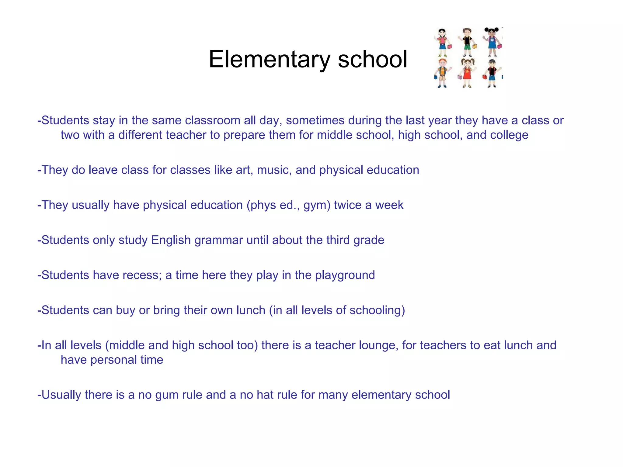 Elementary school  -Students stay in the same classroom all day, sometimes during the last year they have a class or two with a different teacher to prepare them for middle school, high school, and college -They do leave class for classes like art, music, and physical education -They usually have physical education (phys ed., gym) twice a week -Students only study English grammar until about the third grade -Students have recess; a time here they play in the playground -Students can buy or bring their own lunch (in all levels of schooling)  -In all levels (middle and high school too) there is a teacher lounge, for teachers to eat lunch and have personal time -Usually there is a no gum rule and a no hat rule for many elementary school 