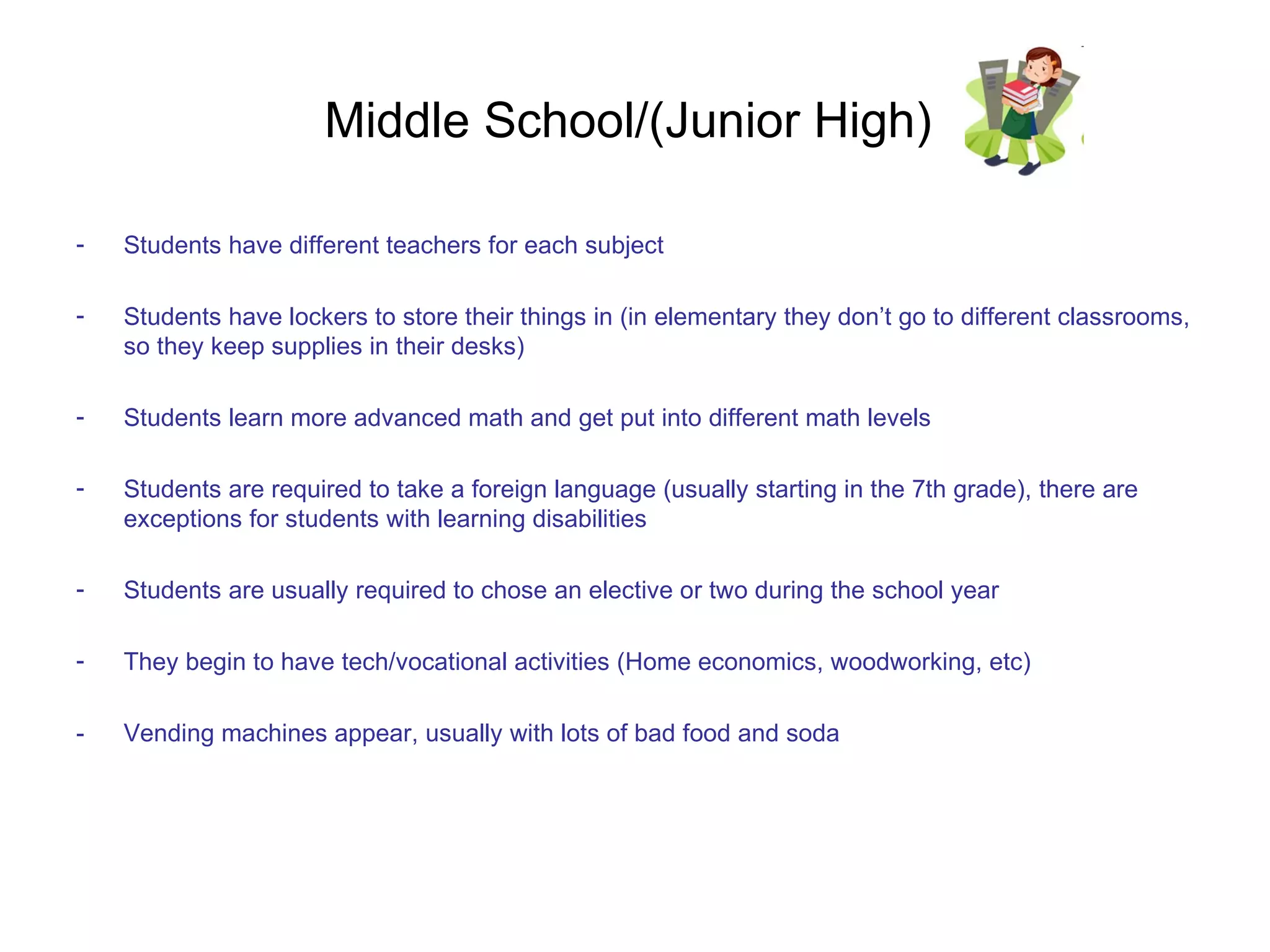 Middle School/(Junior High)  Students have different teachers for each subject Students have lockers to store their things in (in elementary they don’t go to different classrooms, so they keep supplies in their desks) Students learn more advanced math and get put into different math levels Students are required to take a foreign language (usually starting in the 7th grade), there are exceptions for students with learning disabilities Students are usually required to chose an elective or two during the school year They begin to have tech/vocational activities (Home economics, woodworking, etc) - Vending machines appear, usually with lots of bad food and soda 