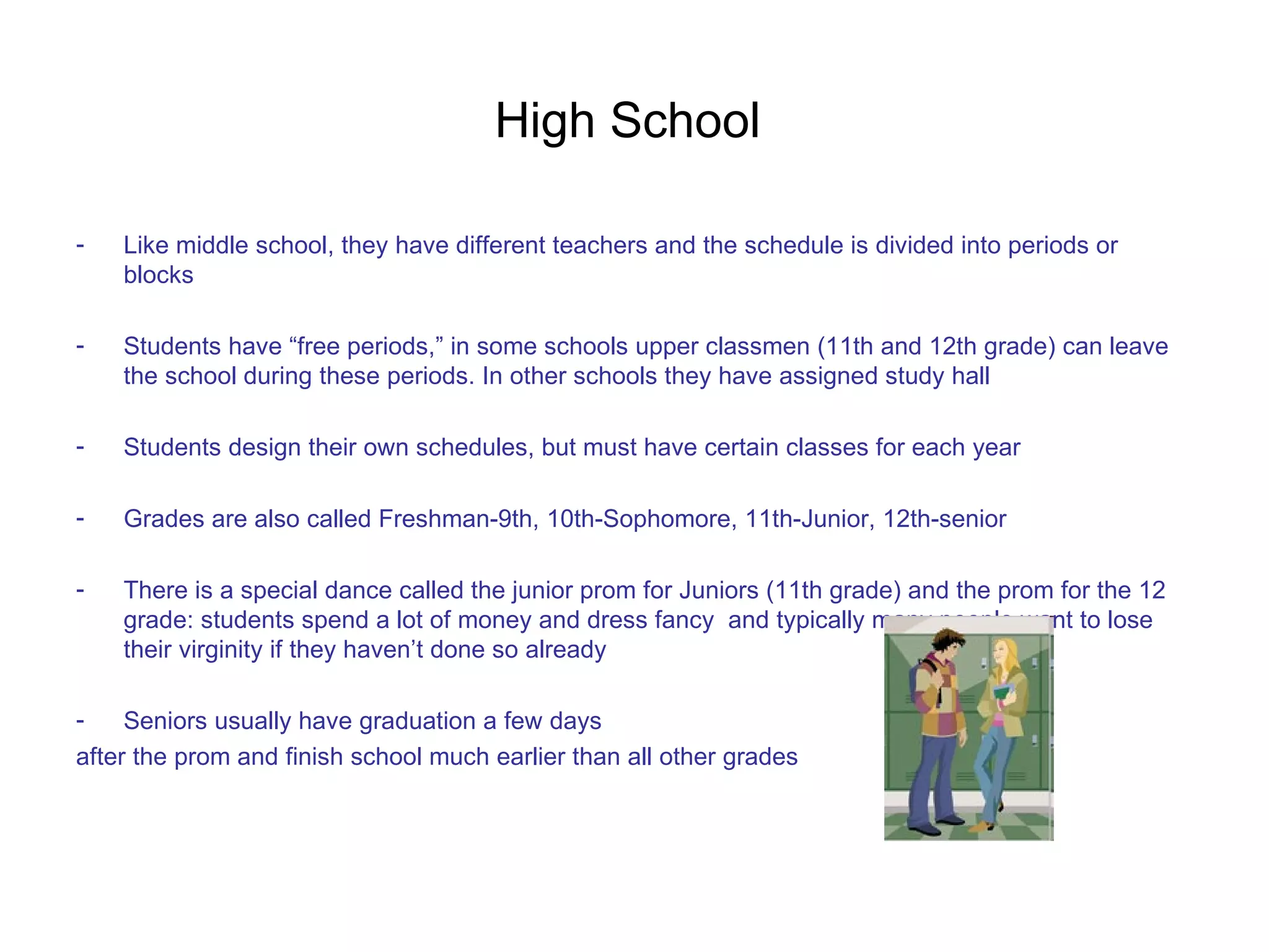 High School  Like middle school, they have different teachers and the schedule is divided into periods or blocks Students have “free periods,” in some schools upper classmen (11th and 12th grade) can leave the school during these periods. In other schools they have assigned study hall Students design their own schedules, but must have certain classes for each year Grades are also called Freshman-9th, 10th-Sophomore, 11th-Junior, 12th-senior  There is a special dance called the junior prom for Juniors (11th grade) and the prom for the 12 grade: students spend a lot of money and dress fancy  and typically many people want to lose their virginity if they haven’t done so already Seniors usually have graduation a few days  after the prom and finish school much earlier than all other grades 