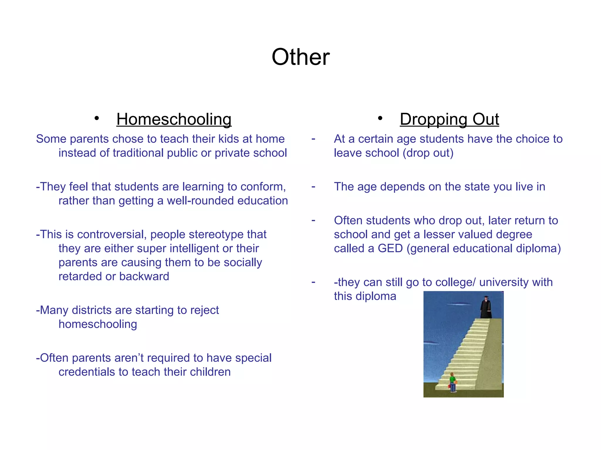 Other Homeschooling Some parents chose to teach their kids at home instead of traditional public or private school -They feel that students are learning to conform, rather than getting a well-rounded education -This is controversial, people stereotype that they are either super intelligent or their parents are causing them to be socially retarded or backward -Many districts are starting to reject homeschooling  -Often parents aren’t required to have special credentials to teach their children Dropping Out At a certain age students have the choice to leave school (drop out) The age depends on the state you live in Often students who drop out, later return to school and get a lesser valued degree called a GED (general educational diploma) -they can still go to college/ university with this diploma 