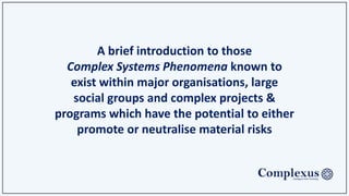 A brief introduction to those
Complex Systems Phenomena known to exist within
major organisations, large social groups and complex
projects & programs which have the potential to either
promote or neutralise material risks.
Also referred to as;
The Eight Habits of Highly Complex Systems
 