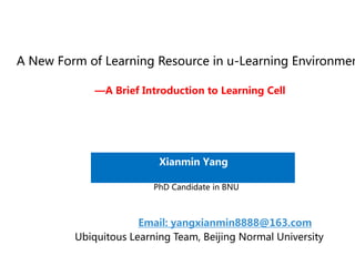 A New Form of Learning Resource in u-Learning Environmen

             —A Brief Introduction to Learning Cell




                          Xianmin Yang

                         PhD Candidate in BNU



                      Email: yangxianmin8888@163.com
         Ubiquitous Learning Team, Beijing Normal University
 