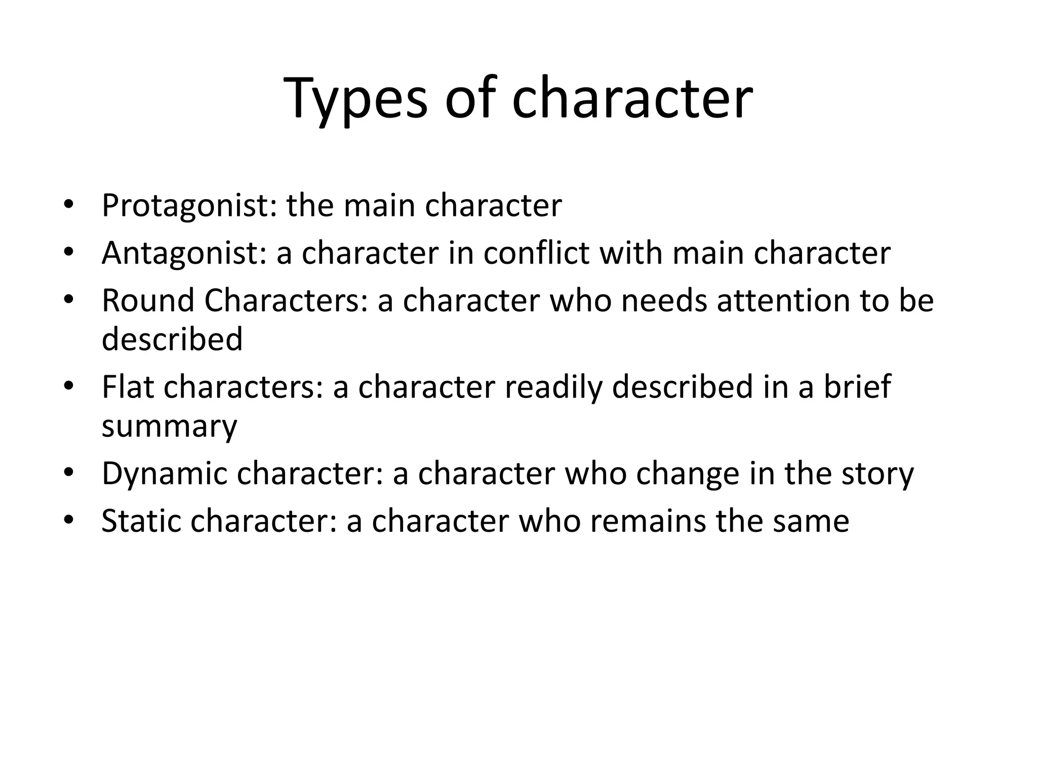 Types of character
• Protagonist: the main character
• Antagonist: a character in conflict with main character
• Round Characters: a character who needs attention to be
described
• Flat characters: a character readily described in a brief
summary
• Dynamic character: a character who change in the story
• Static character: a character who remains the same
 